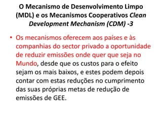 O Mecanismo de Desenvolvimento Limpo
(MDL) e os Mecanismos Cooperativos Clean
Development Mechanism (CDM) -3
• Os mecanismos oferecem aos países e às
companhias do sector privado a oportunidade
de reduzir emissões onde quer que seja no
Mundo, desde que os custos para o efeito
sejam os mais baixos, e estes podem depois
contar com estas reduções no cumprimento
das suas próprias metas de redução de
emissões de GEE.
 