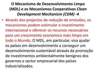 O Mecanismo de Desenvolvimento Limpo
(MDL) e os Mecanismos Cooperativos Clean
Development Mechanism (CDM) -4
• Através dos projectos de redução de emissões, os
mecanismos podem estimular o investimento
internacional e oferecer os recursos necessários
para um crescimento económico mais limpo em
todo o Mundo. O MDL, em particular, visa ajudar
os países em desenvolvimento a conseguir um
desenvolvimento sustentável através da promoção
de investimentos ambientalmente benignos dos
governos e sector empresarial dos países
industrializados.
 