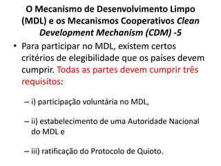 O Mecanismo de Desenvolvimento Limpo
(MDL) e os Mecanismos Cooperativos Clean
Development Mechanism (CDM) -5
• Para participar no MDL, existem certos
critérios de elegibilidade que os países devem
cumprir. Todas as partes devem cumprir três
requisitos:
– i) participação voluntária no MDL,
– ii) estabelecimento de uma Autoridade Nacional
do MDL e
– iii) ratificação do Protocolo de Quioto.
 