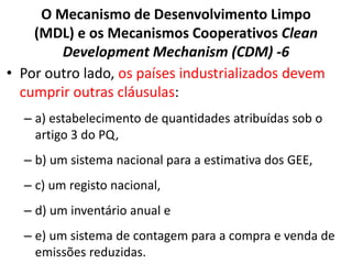 O Mecanismo de Desenvolvimento Limpo
(MDL) e os Mecanismos Cooperativos Clean
Development Mechanism (CDM) -6
• Por outro lado, os países industrializados devem
cumprir outras cláusulas:
– a) estabelecimento de quantidades atribuídas sob o
artigo 3 do PQ,
– b) um sistema nacional para a estimativa dos GEE,
– c) um registo nacional,
– d) um inventário anual e
– e) um sistema de contagem para a compra e venda de
emissões reduzidas.
 