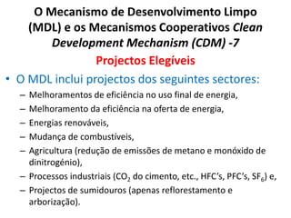 O Mecanismo de Desenvolvimento Limpo
(MDL) e os Mecanismos Cooperativos Clean
Development Mechanism (CDM) -7
Projectos Elegíveis
• O MDL inclui projectos dos seguintes sectores:
– Melhoramentos de eficiência no uso final de energia,
– Melhoramento da eficiência na oferta de energia,
– Energias renováveis,
– Mudança de combustíveis,
– Agricultura (redução de emissões de metano e monóxido de
dinitrogénio),
– Processos industriais (CO2 do cimento, etc., HFC’s, PFC’s, SF6) e,
– Projectos de sumidouros (apenas reflorestamento e
arborização).
 