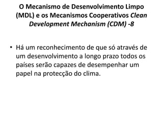 O Mecanismo de Desenvolvimento Limpo
(MDL) e os Mecanismos Cooperativos Clean
Development Mechanism (CDM) -8
• Há um reconhecimento de que só através de
um desenvolvimento a longo prazo todos os
países serão capazes de desempenhar um
papel na protecção do clima.
 