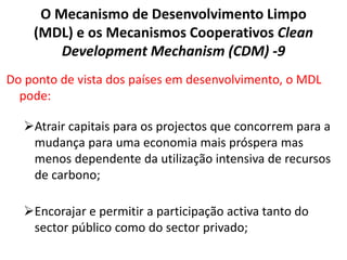 O Mecanismo de Desenvolvimento Limpo
(MDL) e os Mecanismos Cooperativos Clean
Development Mechanism (CDM) -9
Do ponto de vista dos países em desenvolvimento, o MDL
pode:
Atrair capitais para os projectos que concorrem para a
mudança para uma economia mais próspera mas
menos dependente da utilização intensiva de recursos
de carbono;
Encorajar e permitir a participação activa tanto do
sector público como do sector privado;
 