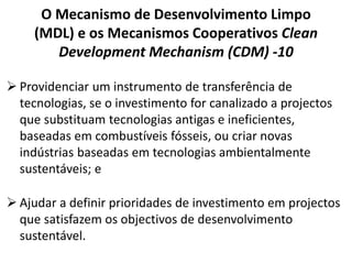 O Mecanismo de Desenvolvimento Limpo
(MDL) e os Mecanismos Cooperativos Clean
Development Mechanism (CDM) -10
 Providenciar um instrumento de transferência de
tecnologias, se o investimento for canalizado a projectos
que substituam tecnologias antigas e ineficientes,
baseadas em combustíveis fósseis, ou criar novas
indústrias baseadas em tecnologias ambientalmente
sustentáveis; e
 Ajudar a definir prioridades de investimento em projectos
que satisfazem os objectivos de desenvolvimento
sustentável.
 