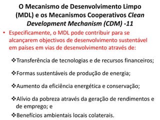 O Mecanismo de Desenvolvimento Limpo
(MDL) e os Mecanismos Cooperativos Clean
Development Mechanism (CDM) -11
• Especificamente, o MDL pode contribuir para se
alcançarem objectivos de desenvolvimento sustentável
em países em vias de desenvolvimento através de:
Transferência de tecnologias e de recursos financeiros;
Formas sustentáveis de produção de energia;
Aumento da eficiência energética e conservação;
Alívio da pobreza através da geração de rendimentos e
de emprego; e
Benefícios ambientais locais colaterais.
 