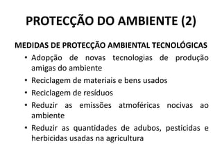PROTECÇÃO DO AMBIENTE (2)
MEDIDAS DE PROTECÇÃO AMBIENTAL TECNOLÓGICAS
• Adopção de novas tecnologias de produção
amigas do ambiente
• Reciclagem de materiais e bens usados
• Reciclagem de resíduos
• Reduzir as emissões atmoféricas nocivas ao
ambiente
• Reduzir as quantidades de adubos, pesticidas e
herbicidas usadas na agricultura
 