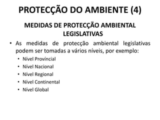 PROTECÇÃO DO AMBIENTE (4)
MEDIDAS DE PROTECÇÃO AMBIENTAL
LEGISLATIVAS
• As medidas de protecção ambiental legislativas
podem ser tomadas a vários níveis, por exemplo:
• Nível Províncial
• Nível Nacional
• Nível Regional
• Nível Continental
• Nível Global
 