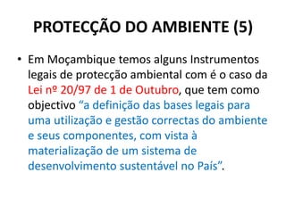 PROTECÇÃO DO AMBIENTE (5)
• Em Moçambique temos alguns Instrumentos
legais de protecção ambiental com é o caso da
Lei nº 20/97 de 1 de Outubro, que tem como
objectivo “a definição das bases legais para
uma utilização e gestão correctas do ambiente
e seus componentes, com vista à
materialização de um sistema de
desenvolvimento sustentável no País”.
 