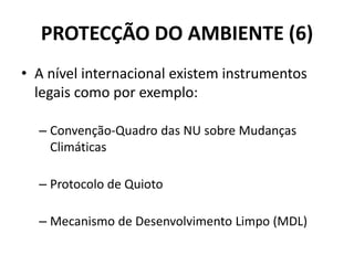PROTECÇÃO DO AMBIENTE (6)
• A nível internacional existem instrumentos
legais como por exemplo:
– Convenção-Quadro das NU sobre Mudanças
Climáticas
– Protocolo de Quioto
– Mecanismo de Desenvolvimento Limpo (MDL)
 
