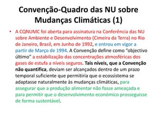 Convenção-Quadro das NU sobre
Mudanças Climáticas (1)
• A CQNUMC foi aberta para assinatura na Conferência das NU
sobre Ambiente e Desenvolvimento (Cimeira da Terra) no Rio
de Janeiro, Brasil, em Junho de 1992, e entrou em vigor a
partir de Março de 1994. A Convenção define como “objectivo
último” a estabilização das concentrações atmosféricas dos
gases de estufa a níveis seguros. Tais níveis, que a Convenção
não quantifica, deviam ser alcançados dentro de um prazo
temporal suficiente que permitiria que o ecossistema se
adaptasse naturalmente às mudanças climáticas, para
assegurar que a produção alimentar não fosse ameaçada e
para permitir que o desenvolvimento económico prosseguisse
de forma sustentável.
 