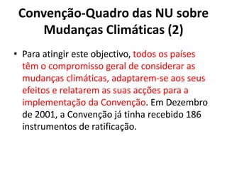 Convenção-Quadro das NU sobre
Mudanças Climáticas (2)
• Para atingir este objectivo, todos os países
têm o compromisso geral de considerar as
mudanças climáticas, adaptarem-se aos seus
efeitos e relatarem as suas acções para a
implementação da Convenção. Em Dezembro
de 2001, a Convenção já tinha recebido 186
instrumentos de ratificação.
 