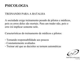 PSICOLOGIA

TREINANDO PARA A BATALHA

A sociedade exige treinamento pesado de pilotos e médicos,
pois os erros deles são mortais. Para um trader não, pois o
erro irá implicar somente nele.

Características do treinamento de médicos e pilotos:

- Tomando responsabilidade aos poucos
- Constantemente avaliados
- Treinar até que as decisões se tornem automáticas
 