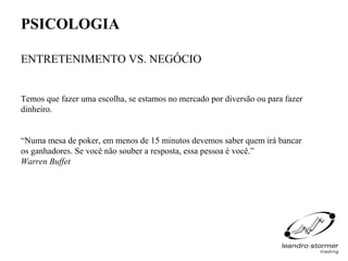 PSICOLOGIA

ENTRETENIMENTO VS. NEGÓCIO


Temos que fazer uma escolha, se estamos no mercado por diversão ou para fazer
dinheiro.


“Numa mesa de poker, em menos de 15 minutos devemos saber quem irá bancar
os ganhadores. Se você não souber a resposta, essa pessoa é você.”
Warren Buffet
 