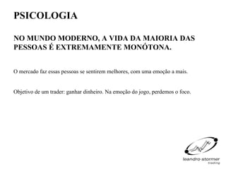 PSICOLOGIA

NO MUNDO MODERNO, A VIDA DA MAIORIA DAS
PESSOAS É EXTREMAMENTE MONÓTONA.


O mercado faz essas pessoas se sentirem melhores, com uma emoção a mais.


Objetivo de um trader: ganhar dinheiro. Na emoção do jogo, perdemos o foco.
 