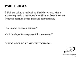 PSICOLOGIA
É fácil ser calmo e racional no final de semana. Mas o
acontece quando o mercado abre e ficamos 30 minutos na
frente do monitor, com o mercado borbulhando?


O seu pulso começa a acelerar?

Você fica hipnotizado pelos ticks no monitor?


OLHOS ABERTOS E MENTE FECHADA!
 