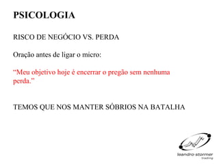 PSICOLOGIA

RISCO DE NEGÓCIO VS. PERDA

Oração antes de ligar o micro:

“Meu objetivo hoje é encerrar o pregão sem nenhuma
perda.”


TEMOS QUE NOS MANTER SÓBRIOS NA BATALHA
 