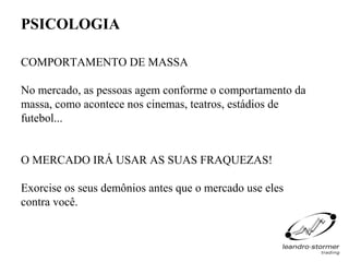 PSICOLOGIA

COMPORTAMENTO DE MASSA

No mercado, as pessoas agem conforme o comportamento da
massa, como acontece nos cinemas, teatros, estádios de
futebol...


O MERCADO IRÁ USAR AS SUAS FRAQUEZAS!

Exorcise os seus demônios antes que o mercado use eles
contra você.
 