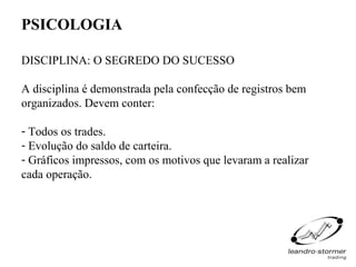 PSICOLOGIA

DISCIPLINA: O SEGREDO DO SUCESSO

A disciplina é demonstrada pela confecção de registros bem
organizados. Devem conter:

- Todos os trades.
- Evolução do saldo de carteira.
- Gráficos impressos, com os motivos que levaram a realizar
cada operação.
 