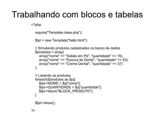 Trabalhando com blocos e tabelas
    <?php

     require("Template.class.php");

     $tpl = new Template("hello.html");

     // Simulando produtos cadastrados no banco de dados
     $produtos = array(
        array("nome" => "Sabão em Pó", "quantidade" => 15),
        array("nome" => "Escova de Dente", "quantidade" => 53),
        array("nome" => "Creme Dental", "quantidade" => 37)
     );

     // Listando os produtos
     foreach($produtos as $p){
         $tpl->NOME = $p["nome"];
         $tpl->QUANTIDADE = $p["quantidade"];
         $tpl->block("BLOCK_PRODUTO");
     }

     $tpl->show();

    ?>
 