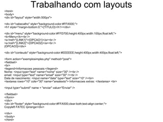 Trabalhando com layouts
<html>
<body>
<div id="layout" style="width:500px">

<div id="cabecalho" style="background-color:#FFA500;">
<h1 style="margin-bottom:0;">{TITULO}</h1></div>

<div id="menu" style="background-color:#FFD700;height:400px;width:100px;float:left;">
<b>Menu</b><br />
<a href="{LINK1}">{OPCAO1}</a><br />
<a href="{LINK2}">{OPCAO2}</a><br />
{OPCAO3}</div>

<div id="conteudo" style="background-color:#EEEEEE;height:400px;width:400px;float:left;">

<form action="exemplosimples.php" method="post">
<fieldset>
<br>
<legend>Informacoes pessoais:</legend>
Nome: <input type="text" name="nome" size="30" /><br />
email: <input type="text" name="email" size="30" /><br />
Data de nascimento: <input name="data" type="text" size="10" /><br>
<textarea rows="10" cols="30" name="areatexto"> Informacoes extras: </textarea> <br>

<input type="submit" name = "enviar" value="Enviar" />

</fieldset>
</form>
</div>
<div id="footer" style="background-color:#FFA500;clear:both;text-align:center;">
Copyleft FATEC Ipiranga</div>

</div>
</body>
</html>
 