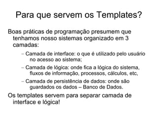 Para que servem os Templates?
Boas práticas de programação presumem que
 tenhamos nosso sistemas organizado em 3
 camadas:
    – Camada de interface: o que é utilizado pelo usuário
       no acesso ao sistema;
    – Camada de lógica: onde fica a lógica do sistema,
       fluxos de informação, processos, cálculos, etc,
    – Camada de persistência de dados: onde são
       guardados os dados – Banco de Dados.
Os templates servem para separar camada de
 interface e lógica!
 