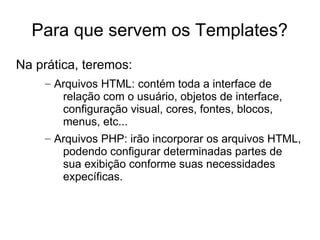 Para que servem os Templates?
Na prática, teremos:
    – Arquivos HTML: contém toda a interface de
       relação com o usuário, objetos de interface,
       configuração visual, cores, fontes, blocos,
       menus, etc...
    – Arquivos PHP: irão incorporar os arquivos HTML,
       podendo configurar determinadas partes de
       sua exibição conforme suas necessidades
       expecíficas.
 