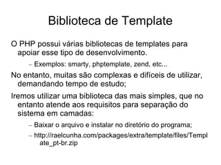 Biblioteca de Template
O PHP possui várias bibliotecas de templates para
 apoiar esse tipo de desenvolvimento.
     – Exemplos: smarty, phptemplate, zend, etc...
No entanto, muitas são complexas e difíceis de utilizar,
 demandando tempo de estudo;
Iremos utilizar uma biblioteca das mais simples, que no
  entanto atende aos requisitos para separação do
  sistema em camadas:
     – Baixar o arquivo e instalar no diretório do programa;
     – http://raelcunha.com/packages/extra/template/files/Templ
         ate_pt-br.zip
 