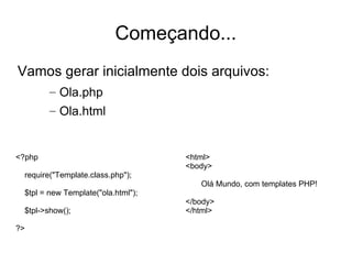 Começando...
Vamos gerar inicialmente dois arquivos:
        – Ola.php
        – Ola.html


<?php                               <html>
                                    <body>
 require("Template.class.php");
                                       Olá Mundo, com templates PHP!
 $tpl = new Template("ola.html");
                                    </body>
 $tpl->show();                      </html>

?>
 
