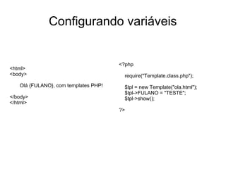 Configurando variáveis


                                      <?php
<html>
<body>                                 require("Template.class.php");
   Olá {FULANO}, com templates PHP!    $tpl = new Template("ola.html");
                                       $tpl->FULANO = "TESTE";
</body>                                $tpl->show();
</html>
                                      ?>
 