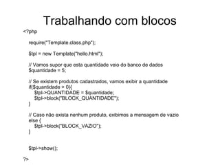 Trabalhando com blocos
<?php

 require("Template.class.php");

 $tpl = new Template("hello.html");

 // Vamos supor que esta quantidade veio do banco de dados
 $quantidade = 5;

 // Se existem produtos cadastrados, vamos exibir a quantidade
 if($quantidade > 0){
     $tpl->QUANTIDADE = $quantidade;
     $tpl->block("BLOCK_QUANTIDADE");
 }

 // Caso não exista nenhum produto, exibimos a mensagem de vazio
 else {
    $tpl->block("BLOCK_VAZIO");
 }


 $tpl->show();

?>
 