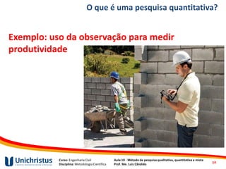 Curso: Engenharia Civil
Disciplina: Metodologia Científica
Aula 10 - Método de pesquisa qualitativa, quantitativa e mista
Prof. Me. Luis Cândido
O que é uma pesquisa quantitativa?
Exemplo: uso da observação para medir
produtividade
14
 