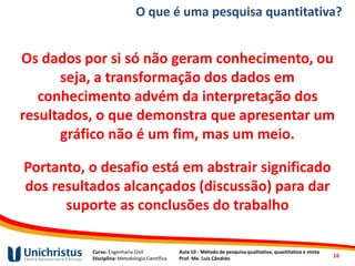 Curso: Engenharia Civil
Disciplina: Metodologia Científica
Aula 10 - Método de pesquisa qualitativa, quantitativa e mista
Prof. Me. Luis Cândido
O que é uma pesquisa quantitativa?
Os dados por si só não geram conhecimento, ou
seja, a transformação dos dados em
conhecimento advém da interpretação dos
resultados, o que demonstra que apresentar um
gráfico não é um fim, mas um meio.
Portanto, o desafio está em abstrair significado
dos resultados alcançados (discussão) para dar
suporte as conclusões do trabalho
16
 