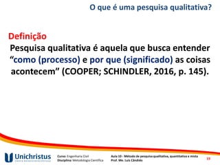 Curso: Engenharia Civil
Disciplina: Metodologia Científica
Aula 10 - Método de pesquisa qualitativa, quantitativa e mista
Prof. Me. Luis Cândido
O que é uma pesquisa qualitativa?
Definição
Pesquisa qualitativa é aquela que busca entender
“como (processo) e por que (significado) as coisas
acontecem” (COOPER; SCHINDLER, 2016, p. 145).
19
 