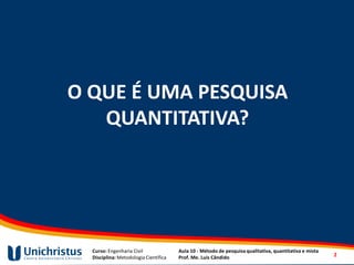 Curso: Engenharia Civil
Disciplina: Metodologia Científica
Aula 10 - Método de pesquisa qualitativa, quantitativa e mista
Prof. Me. Luis Cândido
O QUE É UMA PESQUISA
QUANTITATIVA?
2
 