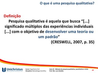 Curso: Engenharia Civil
Disciplina: Metodologia Científica
Aula 10 - Método de pesquisa qualitativa, quantitativa e mista
Prof. Me. Luis Cândido
O que é uma pesquisa qualitativa?
Definição
Pesquisa qualitativa é aquela que busca “[...]
significado múltiplos das experiências individuais
[...] com o objetivo de desenvolver uma teoria ou
um padrão”
(CRESWELL, 2007, p. 35)
20
 