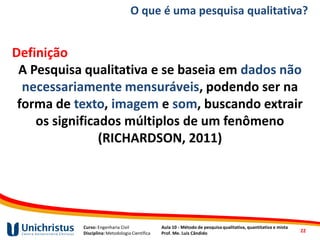 Curso: Engenharia Civil
Disciplina: Metodologia Científica
Aula 10 - Método de pesquisa qualitativa, quantitativa e mista
Prof. Me. Luis Cândido
O que é uma pesquisa qualitativa?
Definição
A Pesquisa qualitativa e se baseia em dados não
necessariamente mensuráveis, podendo ser na
forma de texto, imagem e som, buscando extrair
os significados múltiplos de um fenômeno
(RICHARDSON, 2011)
22
 