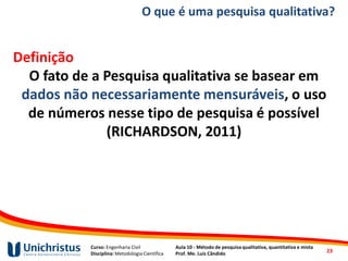 Curso: Engenharia Civil
Disciplina: Metodologia Científica
Aula 10 - Método de pesquisa qualitativa, quantitativa e mista
Prof. Me. Luis Cândido
O que é uma pesquisa qualitativa?
Definição
O fato de a Pesquisa qualitativa se basear em
dados não necessariamente mensuráveis, o uso
de números nesse tipo de pesquisa é possível
(RICHARDSON, 2011)
23
 