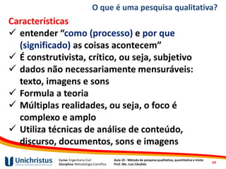 Curso: Engenharia Civil
Disciplina: Metodologia Científica
Aula 10 - Método de pesquisa qualitativa, quantitativa e mista
Prof. Me. Luis Cândido
O que é uma pesquisa qualitativa?
Características
✓ entender “como (processo) e por que
(significado) as coisas acontecem”
✓ É construtivista, crítico, ou seja, subjetivo
✓ dados não necessariamente mensuráveis:
texto, imagens e sons
✓ Formula a teoria
✓ Múltiplas realidades, ou seja, o foco é
complexo e amplo
✓ Utiliza técnicas de análise de conteúdo,
discurso, documentos, sons e imagens
24
 