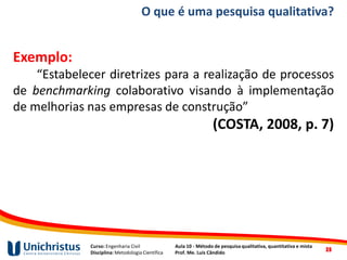 Curso: Engenharia Civil
Disciplina: Metodologia Científica
Aula 10 - Método de pesquisa qualitativa, quantitativa e mista
Prof. Me. Luis Cândido
O que é uma pesquisa qualitativa?
Exemplo:
“Estabelecer diretrizes para a realização de processos
de benchmarking colaborativo visando à implementação
de melhorias nas empresas de construção”
(COSTA, 2008, p. 7)
2525
 