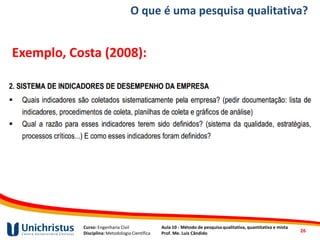 Curso: Engenharia Civil
Disciplina: Metodologia Científica
Aula 10 - Método de pesquisa qualitativa, quantitativa e mista
Prof. Me. Luis Cândido
O que é uma pesquisa qualitativa?
Exemplo, Costa (2008):
26
 