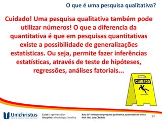 Curso: Engenharia Civil
Disciplina: Metodologia Científica
Aula 10 - Método de pesquisa qualitativa, quantitativa e mista
Prof. Me. Luis Cândido
O que é uma pesquisa qualitativa?
Cuidado! Uma pesquisa qualitativa também pode
utilizar números! O que a diferencia da
quantitativa é que em pesquisas quantitativas
existe a possibilidade de generalizações
estatísticas. Ou seja, permite fazer inferências
estatísticas, através de teste de hipóteses,
regressões, análises fatoriais...
27
 