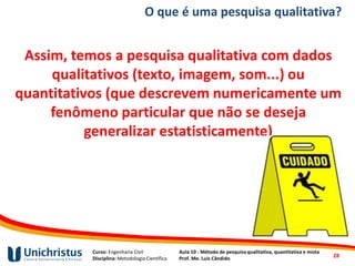 Curso: Engenharia Civil
Disciplina: Metodologia Científica
Aula 10 - Método de pesquisa qualitativa, quantitativa e mista
Prof. Me. Luis Cândido
O que é uma pesquisa qualitativa?
Assim, temos a pesquisa qualitativa com dados
qualitativos (texto, imagem, som...) ou
quantitativos (que descrevem numericamente um
fenômeno particular que não se deseja
generalizar estatisticamente)
28
 