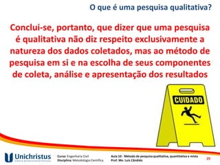 Curso: Engenharia Civil
Disciplina: Metodologia Científica
Aula 10 - Método de pesquisa qualitativa, quantitativa e mista
Prof. Me. Luis Cândido
O que é uma pesquisa qualitativa?
Conclui-se, portanto, que dizer que uma pesquisa
é qualitativa não diz respeito exclusivamente a
natureza dos dados coletados, mas ao método de
pesquisa em si e na escolha de seus componentes
de coleta, análise e apresentação dos resultados
29
 