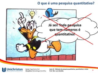Curso: Engenharia Civil
Disciplina: Metodologia Científica
Aula 10 - Método de pesquisa qualitativa, quantitativa e mista
Prof. Me. Luis Cândido
O que é uma pesquisa quantitativa?
Já sei! Toda pesquisa
que tem números é
quantitativa!
3
 