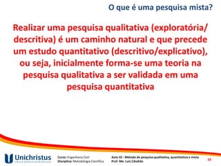 Curso: Engenharia Civil
Disciplina: Metodologia Científica
Aula 10 - Método de pesquisa qualitativa, quantitativa e mista
Prof. Me. Luis Cândido
Realizar uma pesquisa qualitativa (exploratória/
descritiva) é um caminho natural e que precede
um estudo quantitativo (descritivo/explicativo),
ou seja, inicialmente forma-se uma teoria na
pesquisa qualitativa a ser validada em uma
pesquisa quantitativa
33
O que é uma pesquisa mista?
 