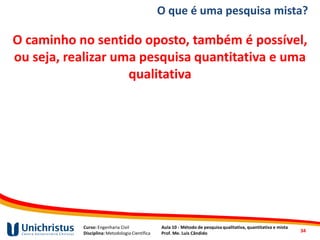 Curso: Engenharia Civil
Disciplina: Metodologia Científica
Aula 10 - Método de pesquisa qualitativa, quantitativa e mista
Prof. Me. Luis Cândido
O caminho no sentido oposto, também é possível,
ou seja, realizar uma pesquisa quantitativa e uma
qualitativa
34
O que é uma pesquisa mista?
 