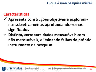 Curso: Engenharia Civil
Disciplina: Metodologia Científica
Aula 10 - Método de pesquisa qualitativa, quantitativa e mista
Prof. Me. Luis Cândido
Características
✓ Apresenta construções objetivas e exploram-
nas subjetivamente, aprofundando-se nos
significados
✓ Distinta, corrobora dados mensuráveis com
não mensuráveis, eliminando falhas do próprio
instrumento de pesquisa
O que é uma pesquisa mista?
36
 