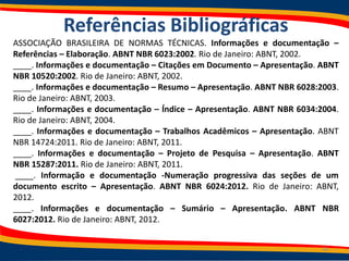 Referências Bibliográficas
ASSOCIAÇÃO BRASILEIRA DE NORMAS TÉCNICAS. Informações e documentação –
Referências – Elaboração. ABNT NBR 6023:2002. Rio de Janeiro: ABNT, 2002.
____. Informações e documentação – Citações em Documento – Apresentação. ABNT
NBR 10520:2002. Rio de Janeiro: ABNT, 2002.
____. Informações e documentação – Resumo – Apresentação. ABNT NBR 6028:2003.
Rio de Janeiro: ABNT, 2003.
____. Informações e documentação – Índice – Apresentação. ABNT NBR 6034:2004.
Rio de Janeiro: ABNT, 2004.
____. Informações e documentação – Trabalhos Acadêmicos – Apresentação. ABNT
NBR 14724:2011. Rio de Janeiro: ABNT, 2011.
____. Informações e documentação – Projeto de Pesquisa – Apresentação. ABNT
NBR 15287:2011. Rio de Janeiro: ABNT, 2011.
____. Informação e documentação -Numeração progressiva das seções de um
documento escrito – Apresentação. ABNT NBR 6024:2012. Rio de Janeiro: ABNT,
2012.
____. Informações e documentação – Sumário – Apresentação. ABNT NBR
6027:2012. Rio de Janeiro: ABNT, 2012.
38
 