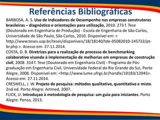 Referências Bibliográficas
BARBOSA, A. S. Uso de Indicadores de Desempenho nas empresas construtoras
brasileiras – diagnóstico e orientações para utilização, 2010. 273 f. Tese
(Doutorado em Engenharia de Produção) - Escola de Engenharia de São Carlos,
Universidade de São Paulo, São Carlos, 2010. Disponível em: <
http://www.teses.usp.br/teses/disponiveis/18/18140/tde-05082010-145722/pt-
br.php >. Acesso em: 27.11.2014.
COSTA, D. B. Diretrizes para a realização de processo de benchmarking
colaborativo visando à implementação de melhorias em empresas de construção
civil, 2008. 314 f. Tese (Doutorado em Engenharia Civil) - Programa de Pós-
graduação em Engenharia Civil, Universidade Federal do Rio Grande do Sul, Porto
Alegre, 2008. Disponível em: <http://www.lume.ufrgs.br/handle/10183/13945>.
Acesso em: 27.11.2014.
CRESWELL, J. W. Projeto de pesquisa: métodos qualitativo, quantitativo e misto.
2nd ed. Porto Alegre: Artmed, 2007.
FLICK, U. Introduçao à metodologia de pesquisa: um guia para iniciantes. Porto
Alegre: Penso, 2013.
39
 