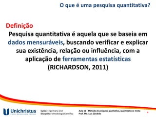 Curso: Engenharia Civil
Disciplina: Metodologia Científica
Aula 10 - Método de pesquisa qualitativa, quantitativa e mista
Prof. Me. Luis Cândido
O que é uma pesquisa quantitativa?
Definição
Pesquisa quantitativa é aquela que se baseia em
dados mensuráveis, buscando verificar e explicar
sua existência, relação ou influência, com a
aplicação de ferramentas estatísticas
(RICHARDSON, 2011)
4
 